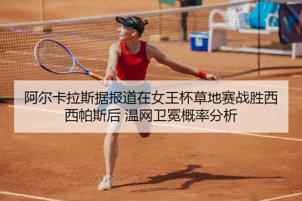 阿尔卡拉斯据报道在女王杯草地赛战胜西西帕斯后 温网卫冕概率分析